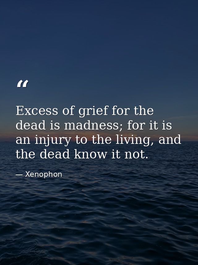 Excess of grief for the dead is madness; for it is an injury to the living, and the dead know it not. — Xenophon