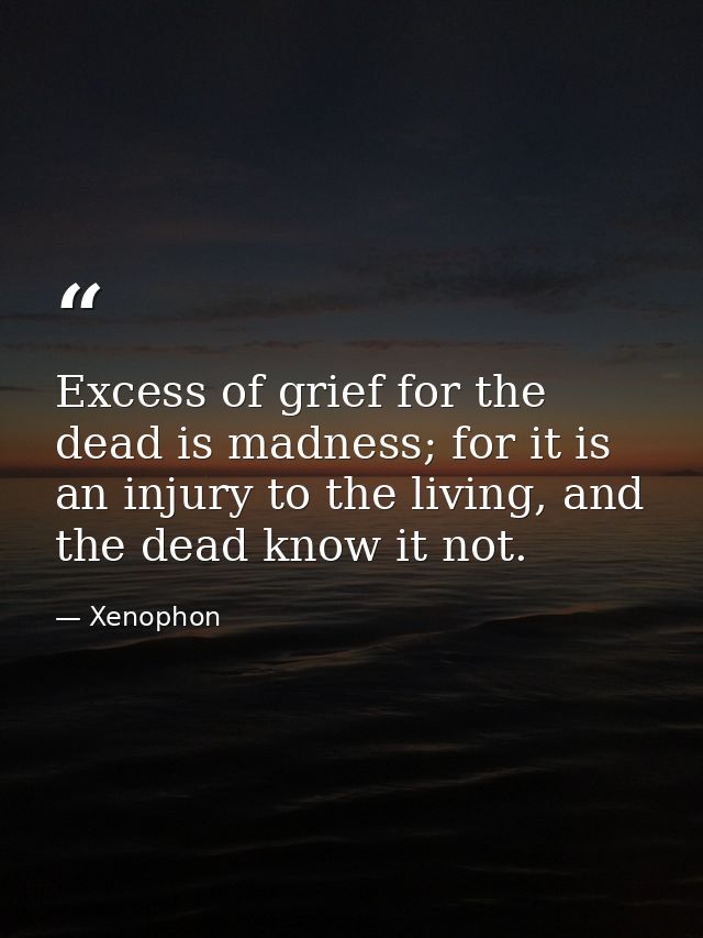 Excess of grief for the dead is madness; for it is an injury to the living, and the dead know it not. — Xenophon