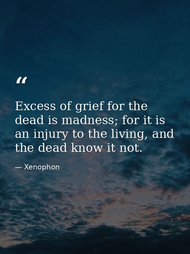 Excess of grief for the dead is madness; for it is an injury to the living, and the dead know it not. — Xenophon