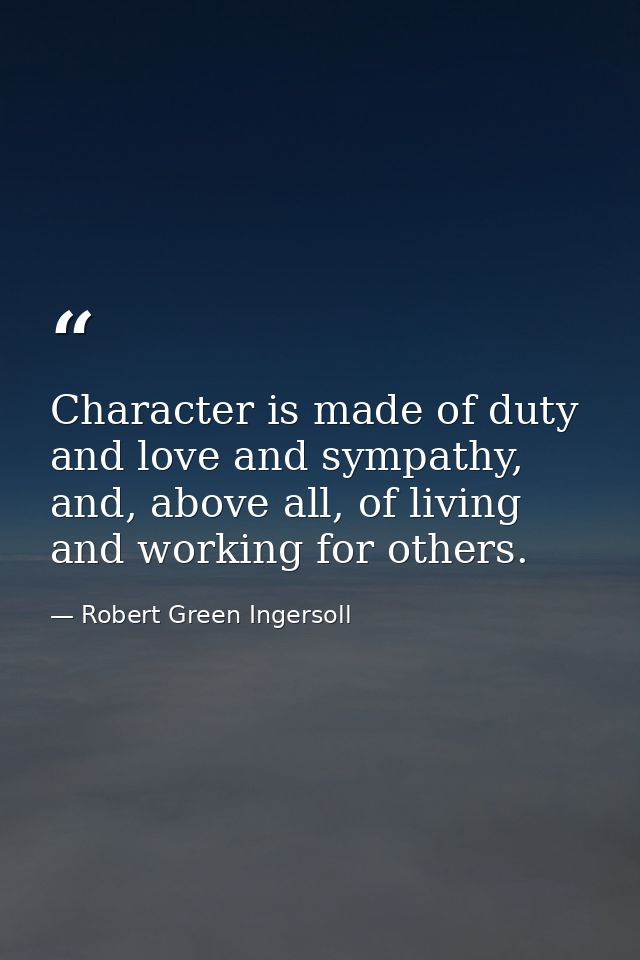 Character is made of duty and love and sympathy, and, above all, of living and working for others. — Robert Green Ingersoll