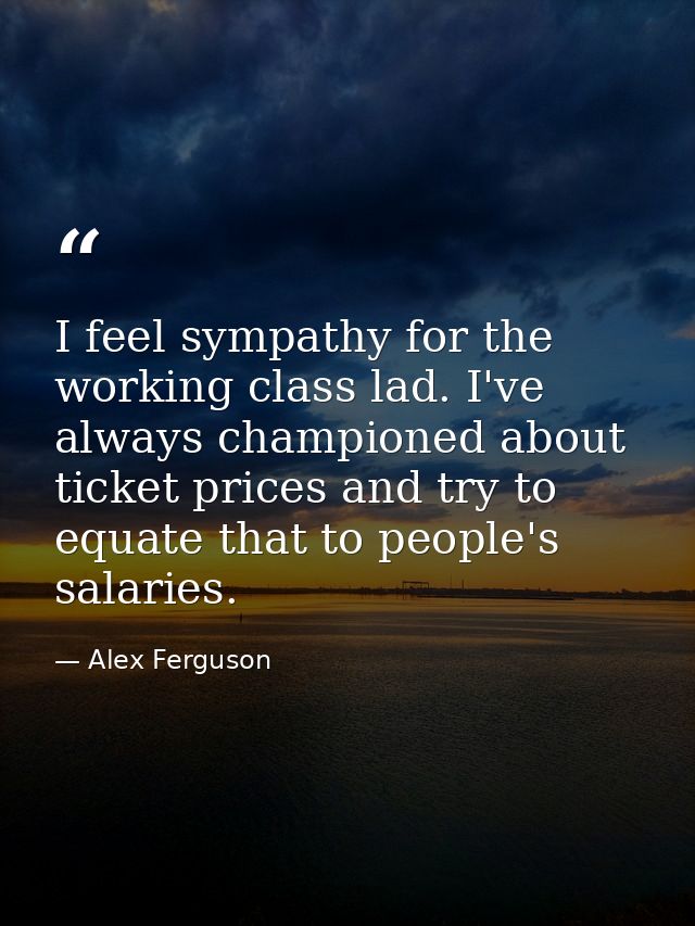 I feel sympathy for the working class lad. I've always championed about ticket prices and try to equate that to people's — Alex Ferguson