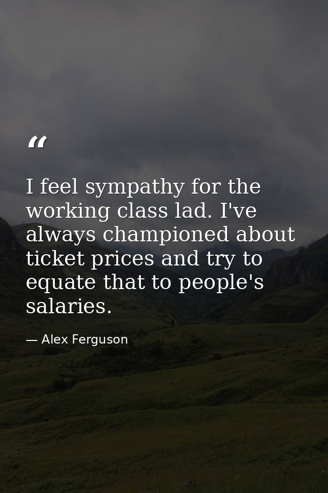 I feel sympathy for the working class lad. I've always championed about ticket prices and try to equate that to people's — Alex Ferguson