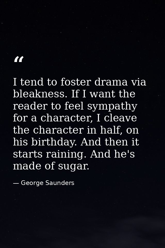 I tend to foster drama via bleakness. If I want the reader to feel sympathy for a character, I cleave the character in h — George Saunders