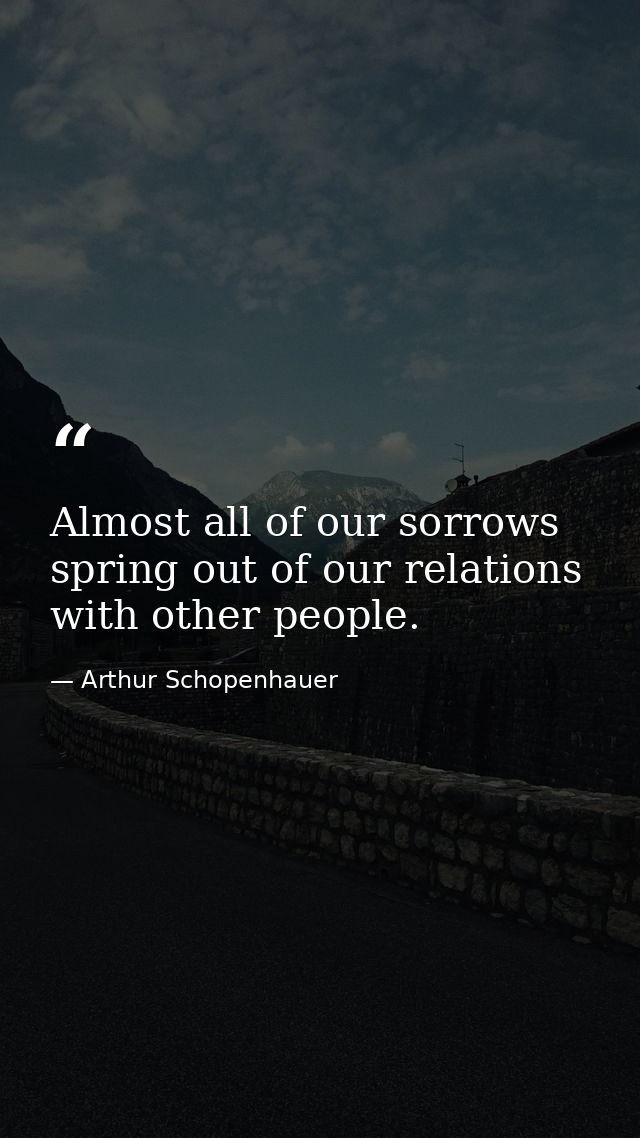 Almost all of our sorrows spring out of our relations with other people. — Arthur Schopenhauer