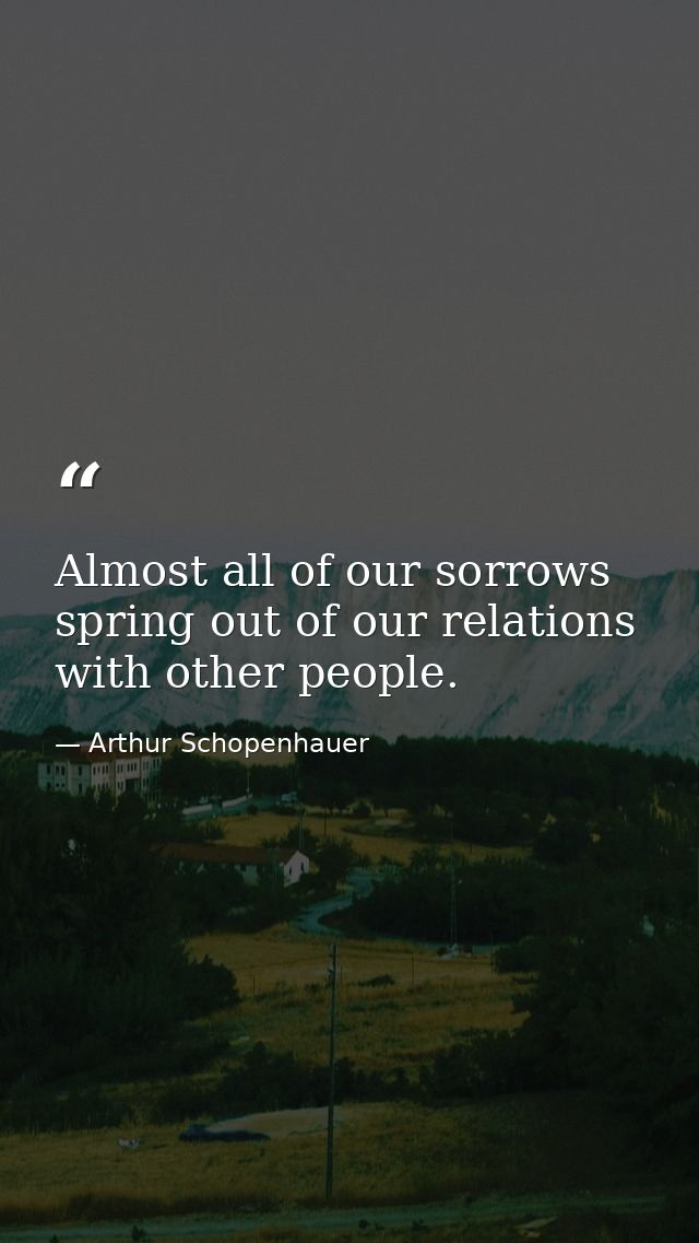 Almost all of our sorrows spring out of our relations with other people. — Arthur Schopenhauer
