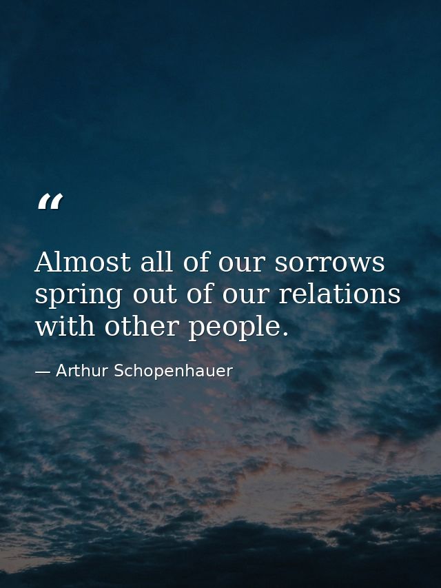 Almost all of our sorrows spring out of our relations with other people. — Arthur Schopenhauer