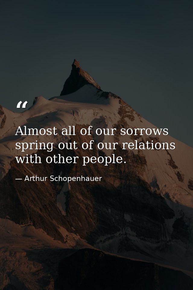 Almost all of our sorrows spring out of our relations with other people. — Arthur Schopenhauer