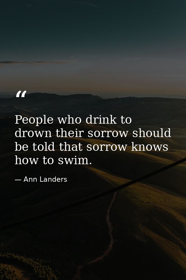 People who drink to drown their sorrow should be told that sorrow knows how to swim. — Ann Landers