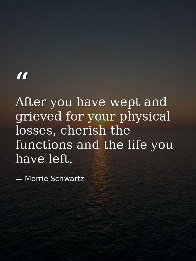 After you have wept and grieved for your physical losses, cherish the functions and the life you have left. — Morrie Schwartz
