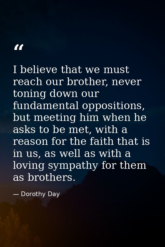I believe that we must reach our brother, never toning down our fundamental oppositions, but meeting him when he asks to — Dorothy Day