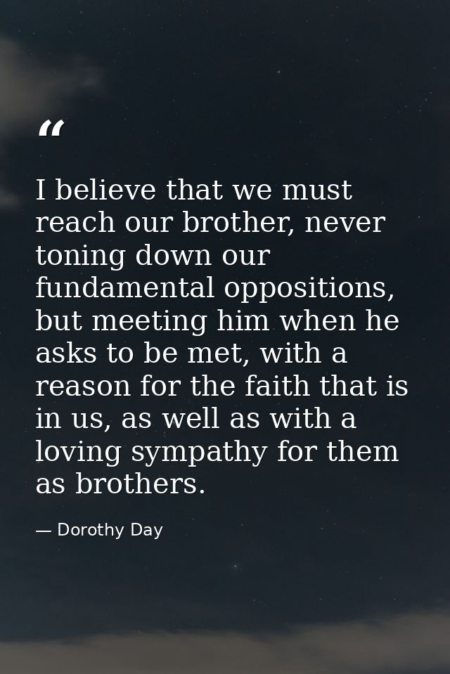 I believe that we must reach our brother, never toning down our fundamental oppositions, but meeting him when he asks to — Dorothy Day