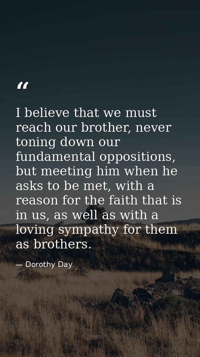 I believe that we must reach our brother, never toning down our fundamental oppositions, but meeting him when he asks to — Dorothy Day