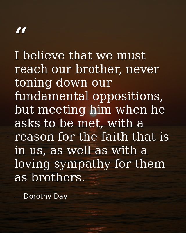 I believe that we must reach our brother, never toning down our fundamental oppositions, but meeting him when he asks to — Dorothy Day