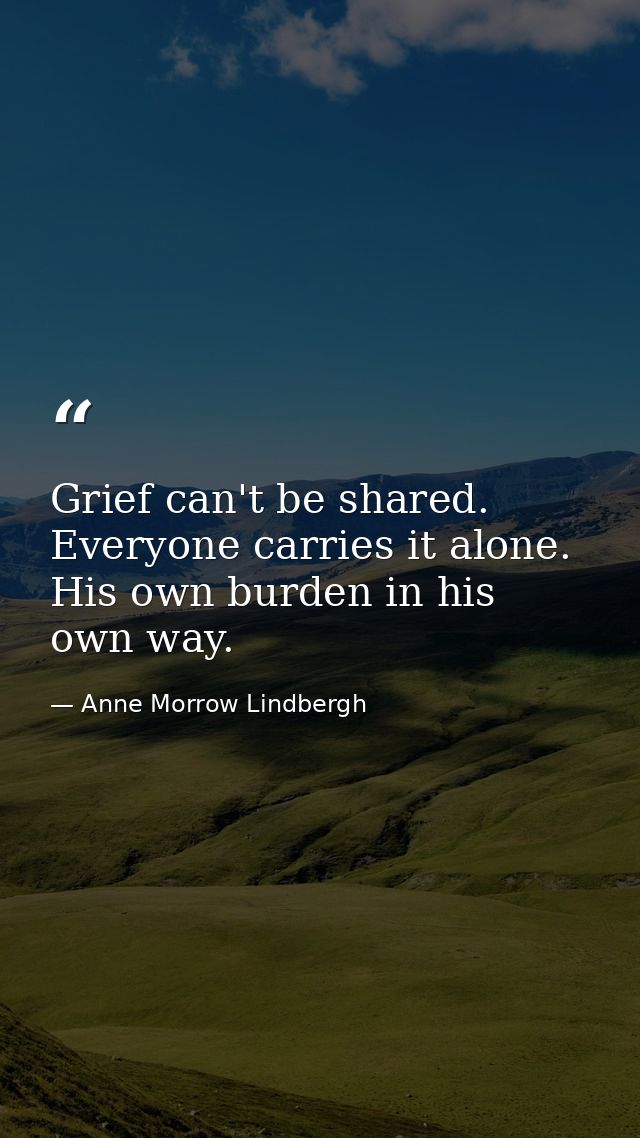 Grief can't be shared. Everyone carries it alone. His own burden in his own way. — Anne Morrow Lindbergh