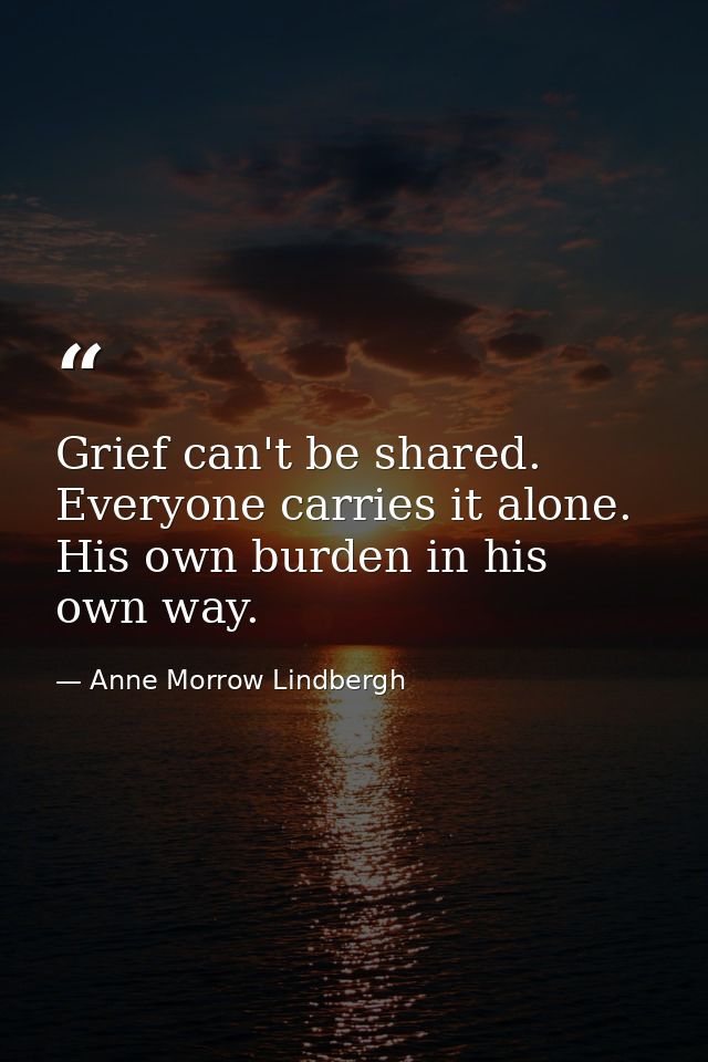 Grief can't be shared. Everyone carries it alone. His own burden in his own way. — Anne Morrow Lindbergh