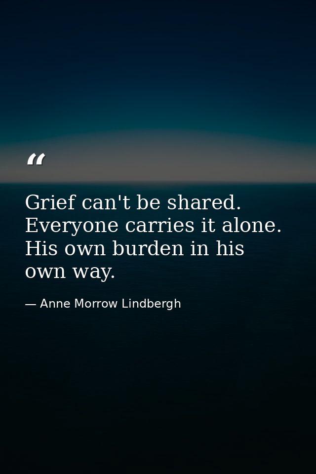 Grief can't be shared. Everyone carries it alone. His own burden in his own way. — Anne Morrow Lindbergh