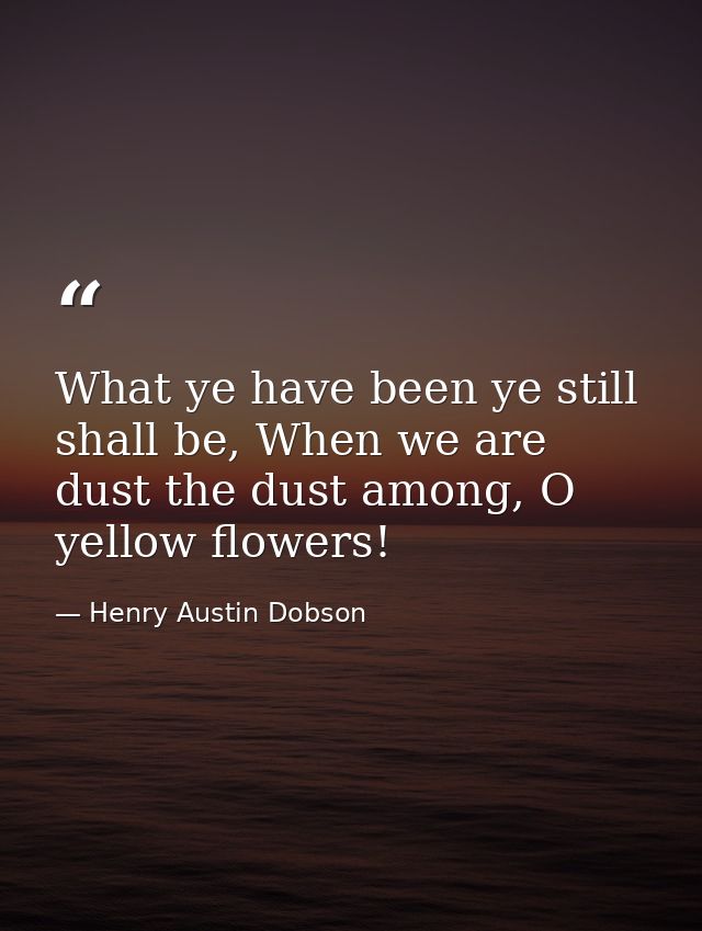What ye have been ye still shall be, When we are dust the dust among, O yellow flowers! — Henry Austin Dobson