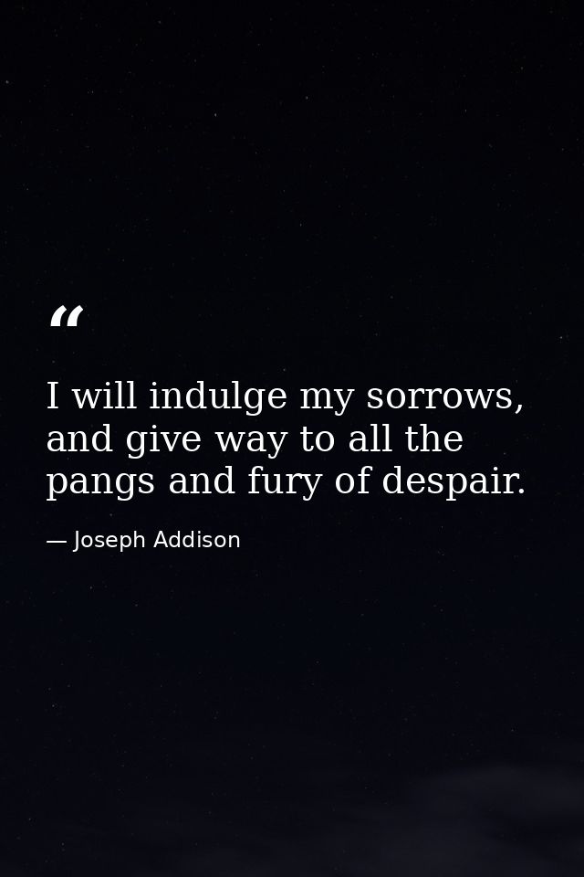 I will indulge my sorrows, and give way to all the pangs and fury of despair. — Joseph Addison