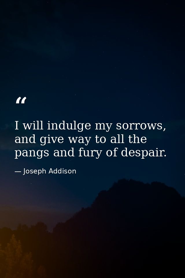 I will indulge my sorrows, and give way to all the pangs and fury of despair. — Joseph Addison