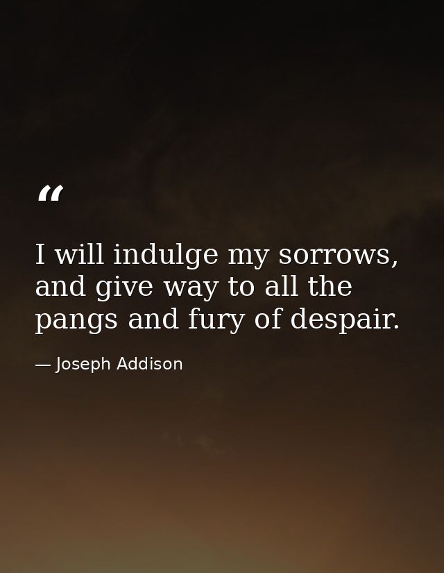 I will indulge my sorrows, and give way to all the pangs and fury of despair. — Joseph Addison