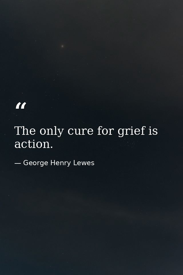 The only cure for grief is action. — George Henry Lewes