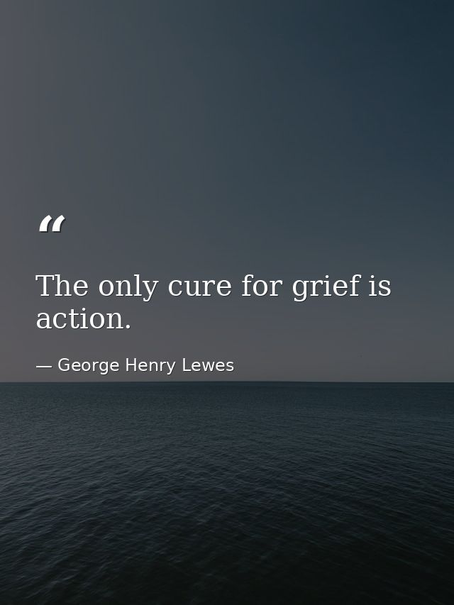 The only cure for grief is action. — George Henry Lewes