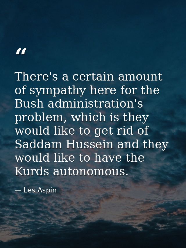 There's a certain amount of sympathy here for the Bush administration's problem, which is they would like to get rid of  — Les Aspin