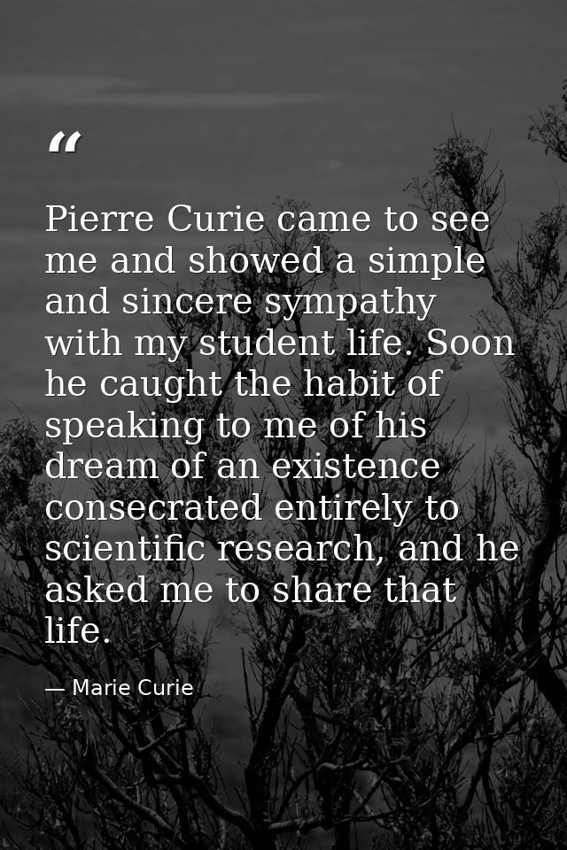 Pierre Curie came to see me and showed a simple and sincere sympathy with my student life. Soon he caught the habit of s — Marie Curie