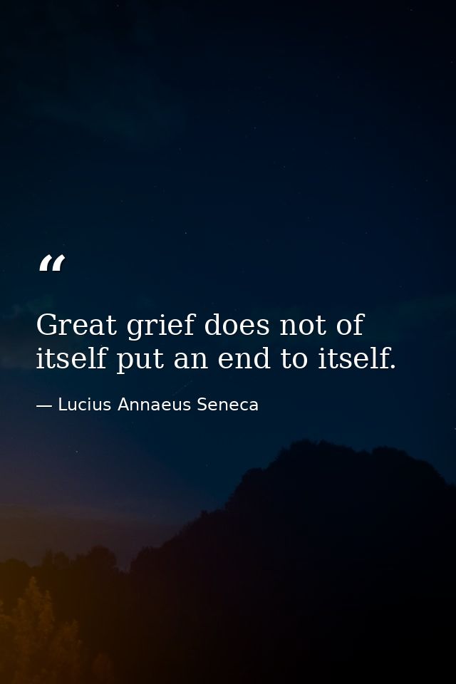 Great grief does not of itself put an end to itself. — Lucius Annaeus Seneca