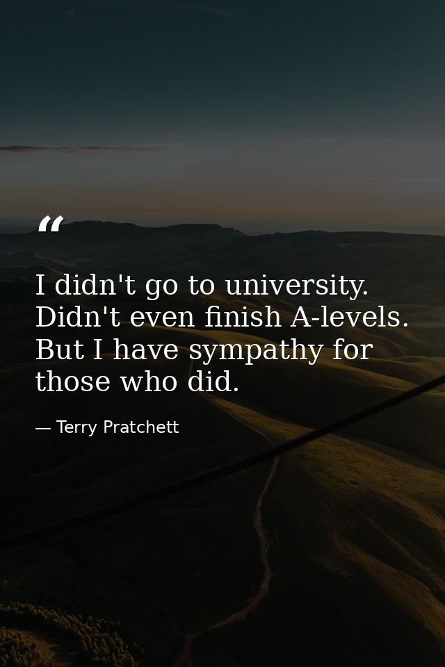 I didn't go to university. Didn't even finish A-levels. But I have sympathy for those who did. — Terry Pratchett