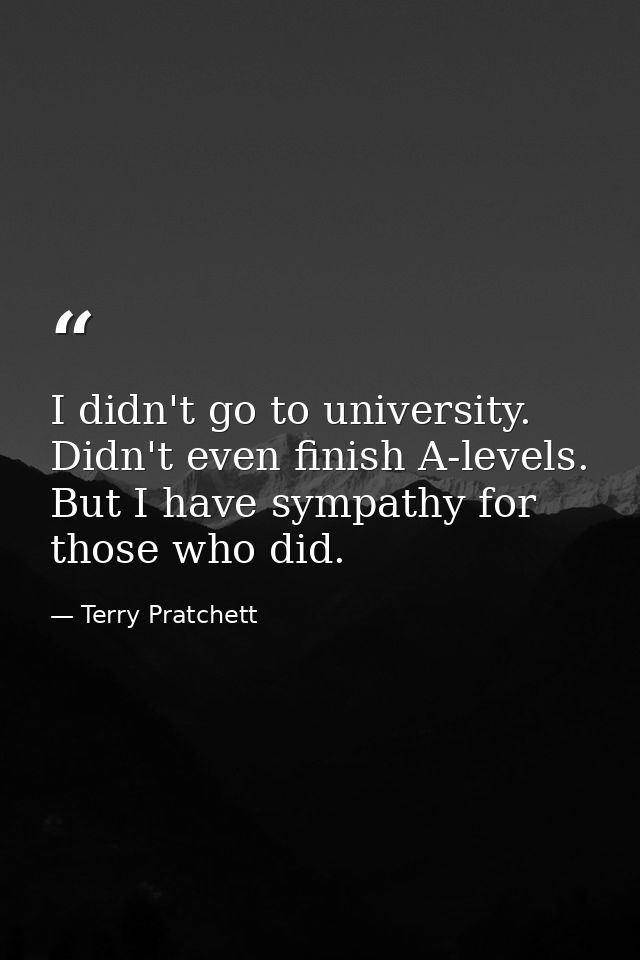 I didn't go to university. Didn't even finish A-levels. But I have sympathy for those who did. — Terry Pratchett