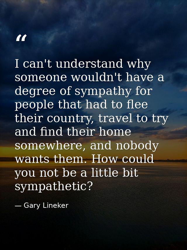 I can't understand why someone wouldn't have a degree of sympathy for people that had to flee their country, travel to t — Gary Lineker