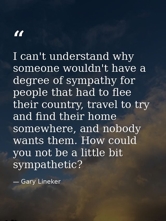 I can't understand why someone wouldn't have a degree of sympathy for people that had to flee their country, travel to t — Gary Lineker