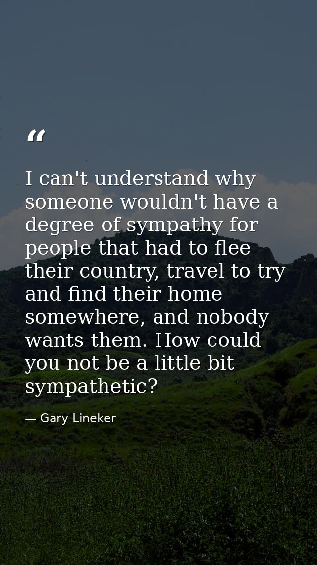 I can't understand why someone wouldn't have a degree of sympathy for people that had to flee their country, travel to t — Gary Lineker