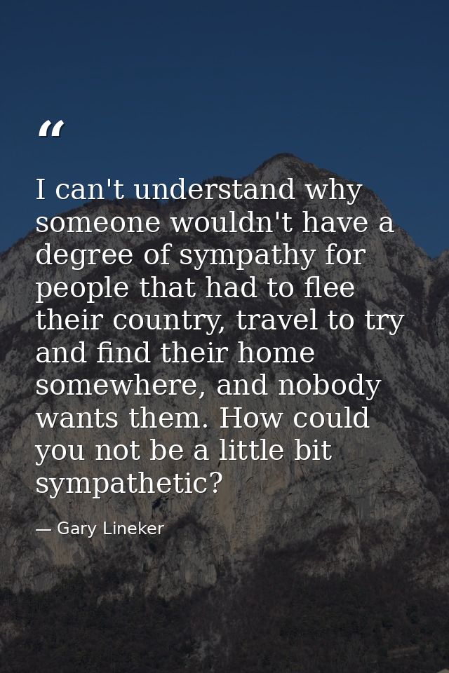 I can't understand why someone wouldn't have a degree of sympathy for people that had to flee their country, travel to t — Gary Lineker