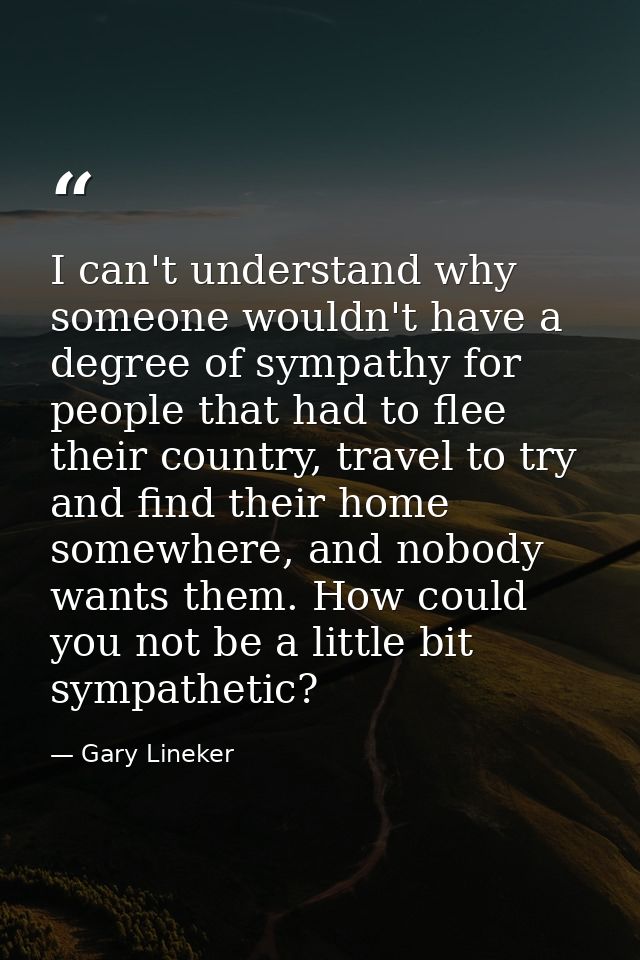 I can't understand why someone wouldn't have a degree of sympathy for people that had to flee their country, travel to t — Gary Lineker