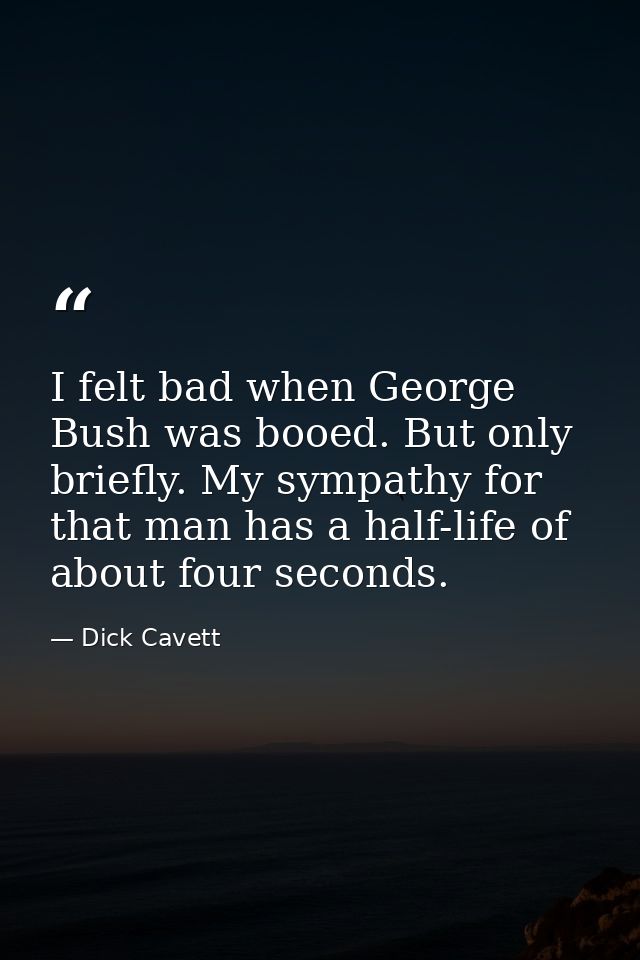 I felt bad when George Bush was booed. But only briefly. My sympathy for that man has a half-life of about four seconds. — Dick Cavett