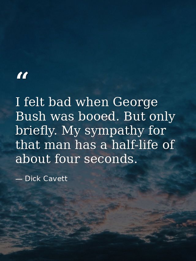 I felt bad when George Bush was booed. But only briefly. My sympathy for that man has a half-life of about four seconds. — Dick Cavett