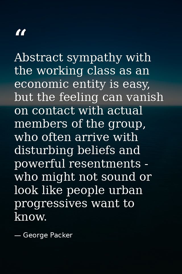 Abstract sympathy with the working class as an economic entity is easy, but the feeling can vanish on contact with actua — George Packer