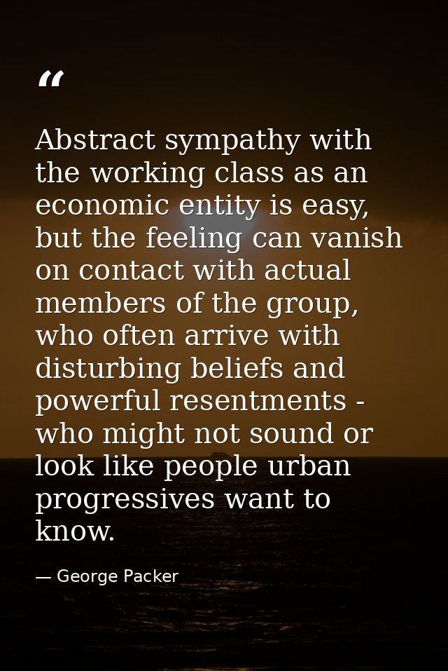 Abstract sympathy with the working class as an economic entity is easy, but the feeling can vanish on contact with actua — George Packer