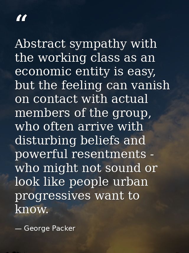 Abstract sympathy with the working class as an economic entity is easy, but the feeling can vanish on contact with actua — George Packer