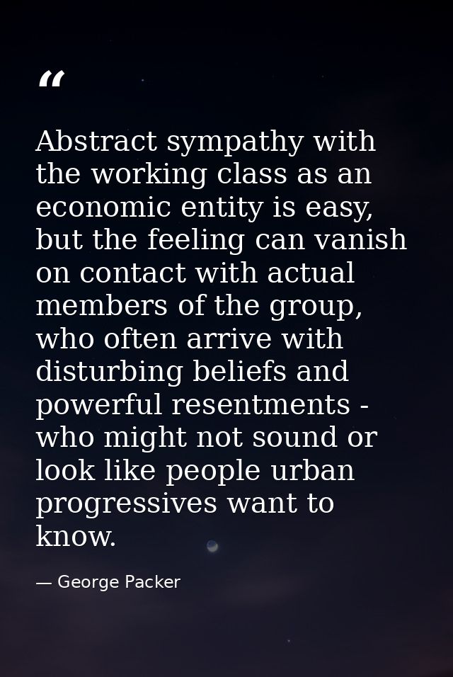 Abstract sympathy with the working class as an economic entity is easy, but the feeling can vanish on contact with actua — George Packer