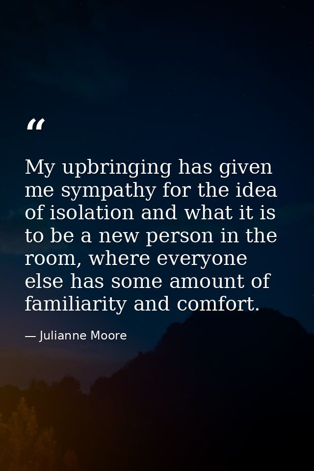 My upbringing has given me sympathy for the idea of isolation and what it is to be a new person in the room, where every — Julianne Moore