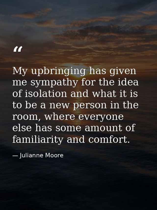 My upbringing has given me sympathy for the idea of isolation and what it is to be a new person in the room, where every — Julianne Moore