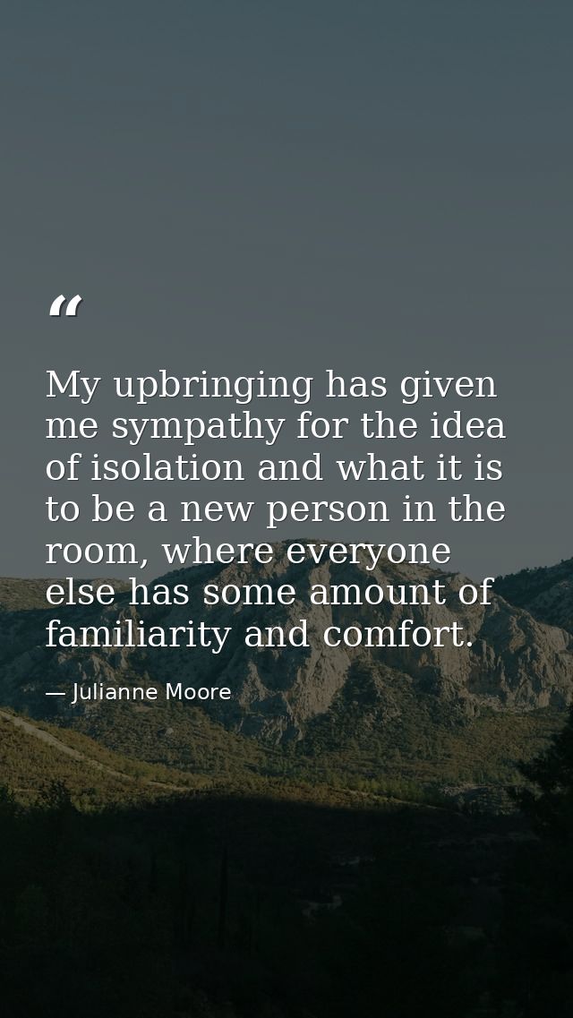 My upbringing has given me sympathy for the idea of isolation and what it is to be a new person in the room, where every — Julianne Moore