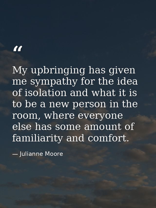 My upbringing has given me sympathy for the idea of isolation and what it is to be a new person in the room, where every — Julianne Moore