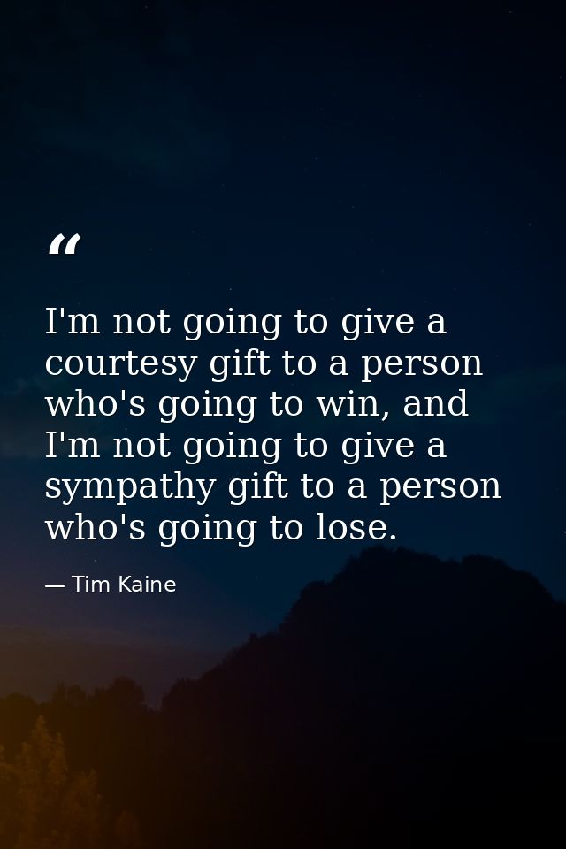 I'm not going to give a courtesy gift to a person who's going to win, and I'm not going to give a sympathy gift to a per — Tim Kaine
