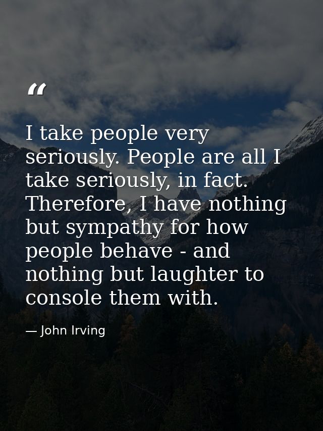 I take people very seriously. People are all I take seriously, in fact. Therefore, I have nothing but sympathy for how p — John Irving