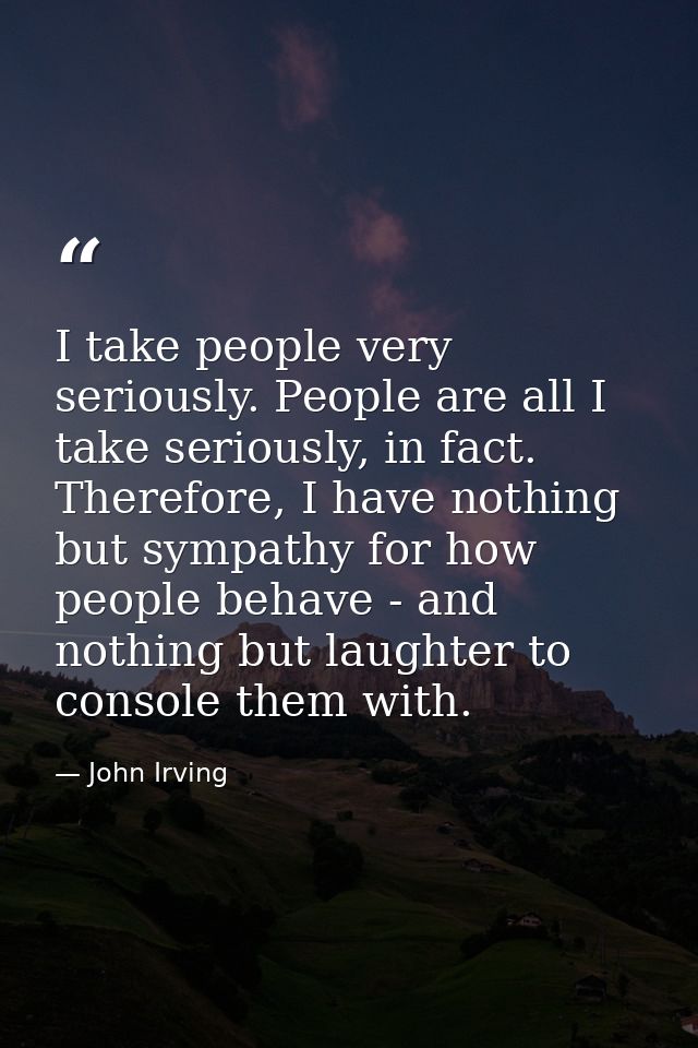 I take people very seriously. People are all I take seriously, in fact. Therefore, I have nothing but sympathy for how p — John Irving