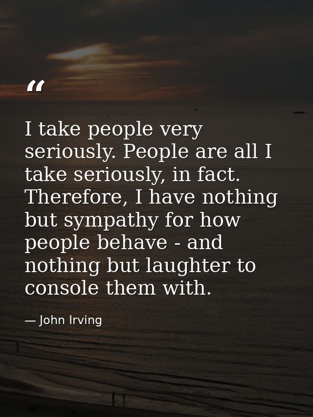 I take people very seriously. People are all I take seriously, in fact. Therefore, I have nothing but sympathy for how p — John Irving